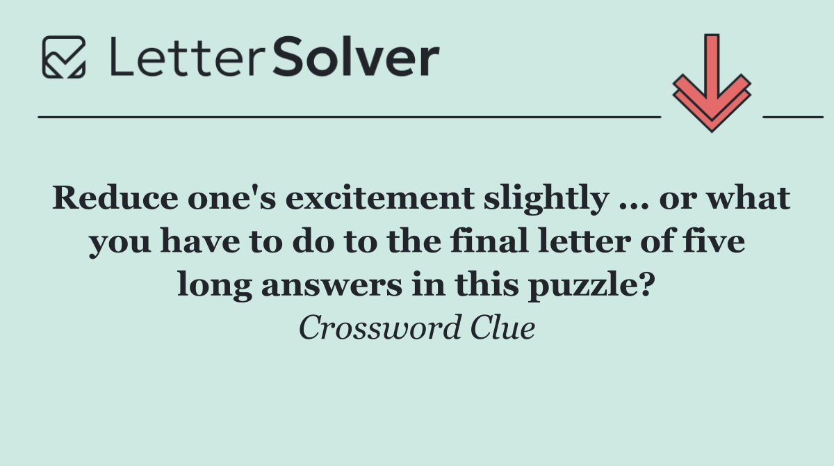 Reduce one's excitement slightly ... or what you have to do to the final letter of five long answers in this puzzle?