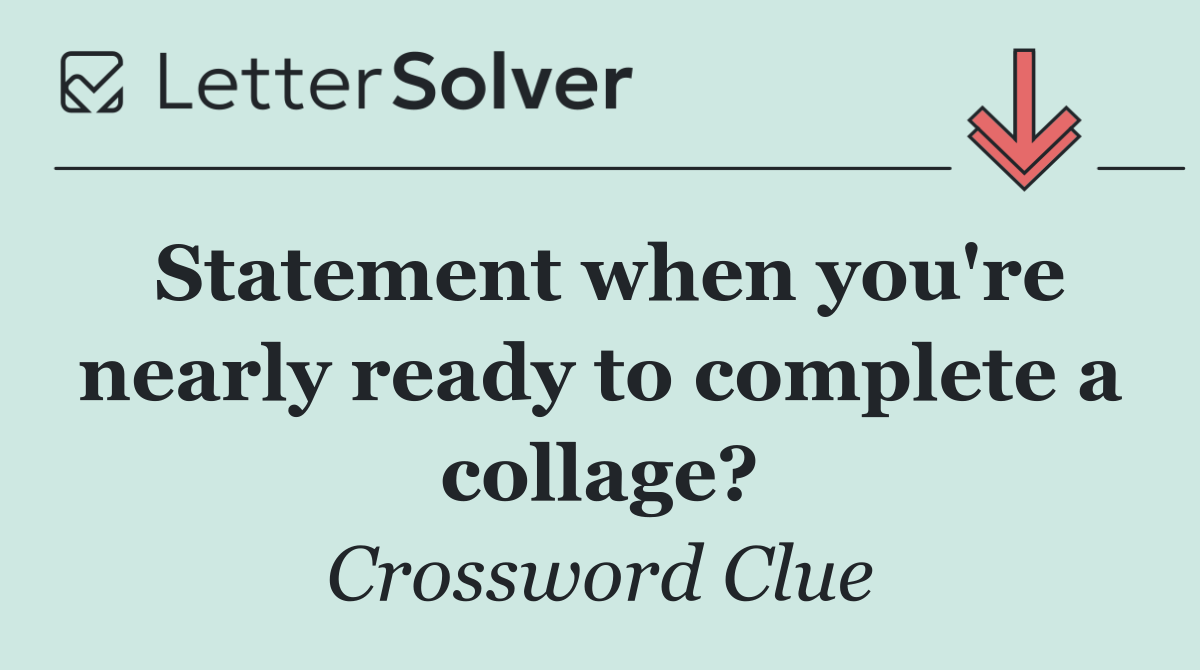 Statement when you're nearly ready to complete a collage?