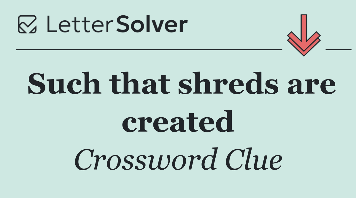 Such that shreds are created