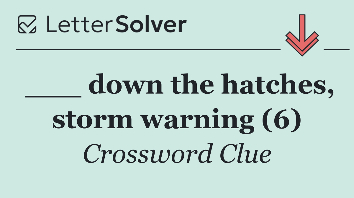 ___ down the hatches, storm warning (6)