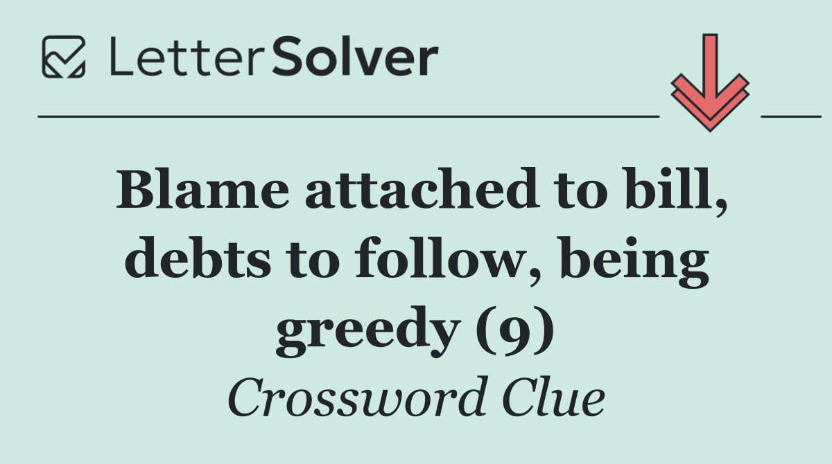 Blame attached to bill, debts to follow, being greedy (9)
