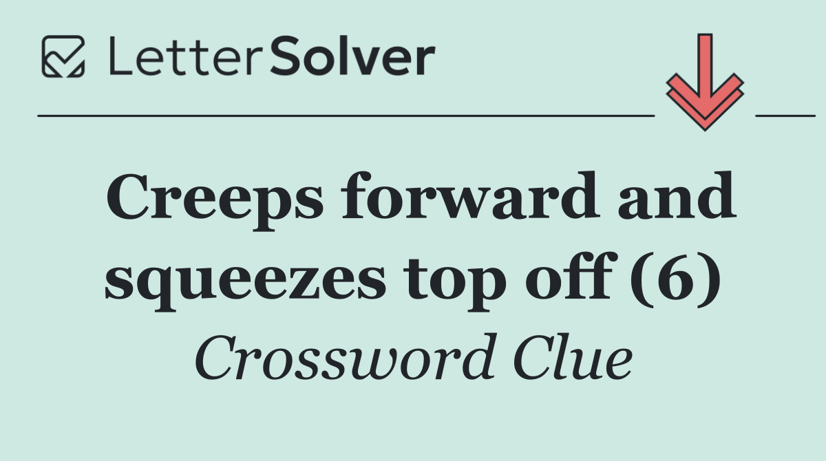 Creeps forward and squeezes top off (6)