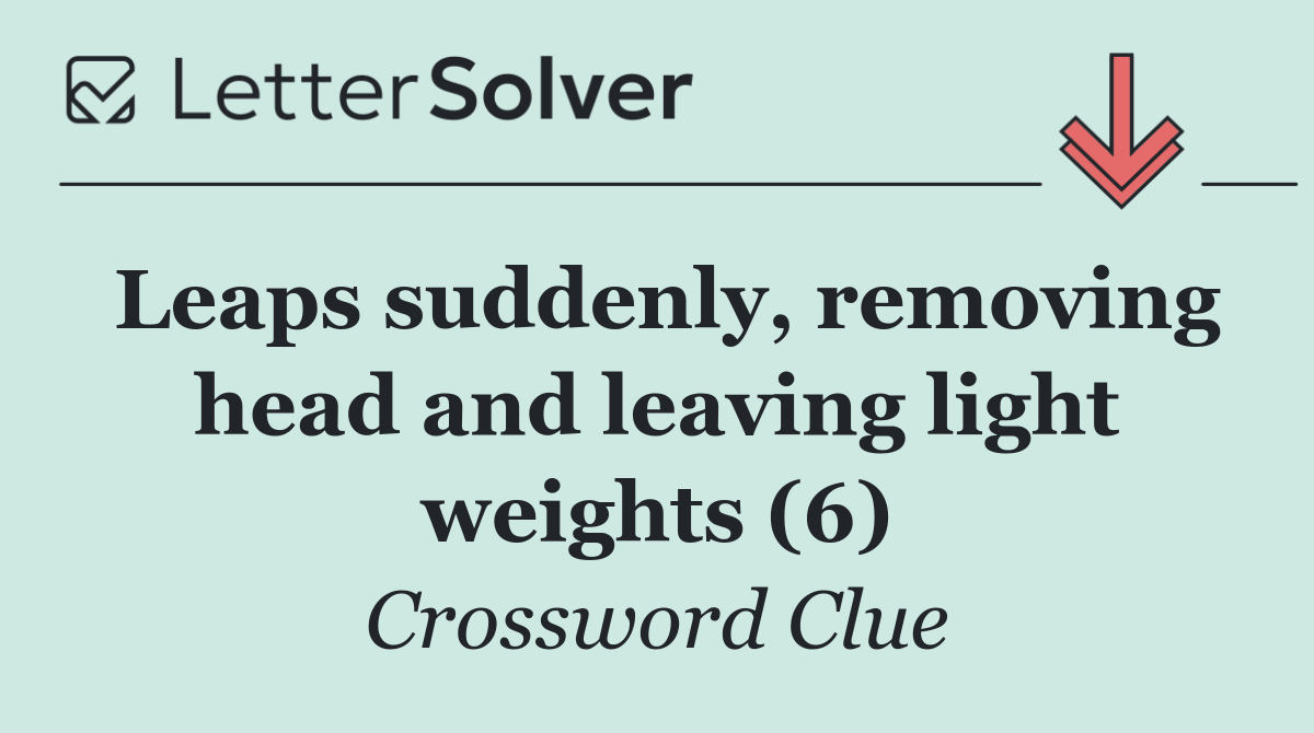 Leaps suddenly, removing head and leaving light weights (6)