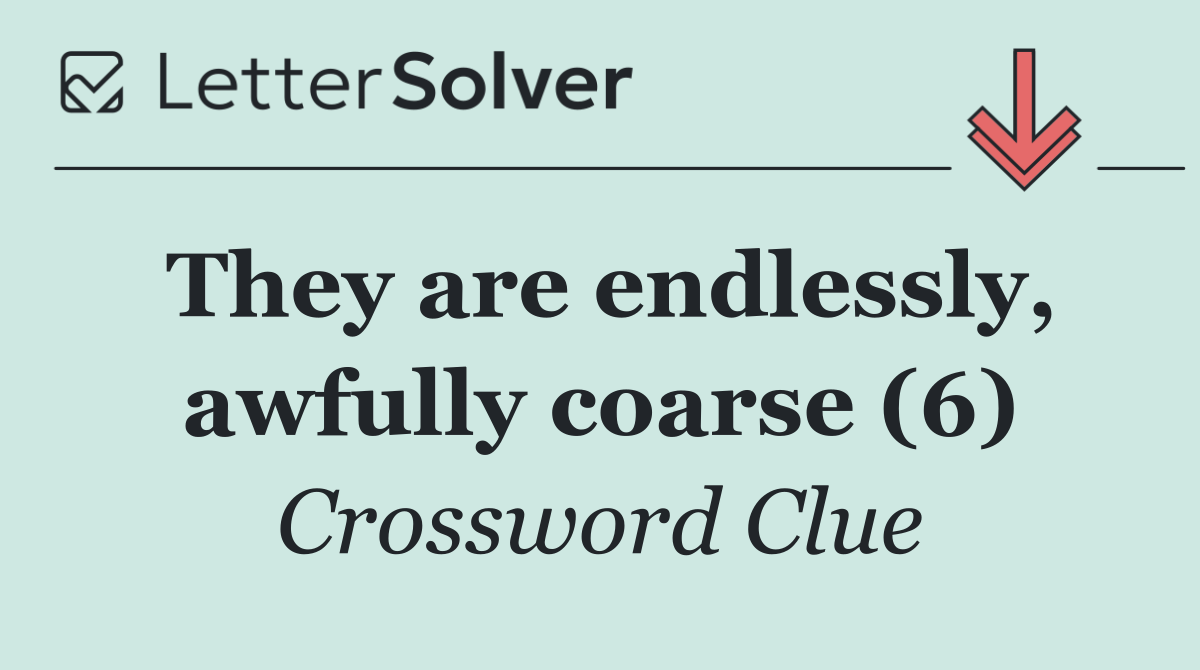 They are endlessly, awfully coarse (6)
