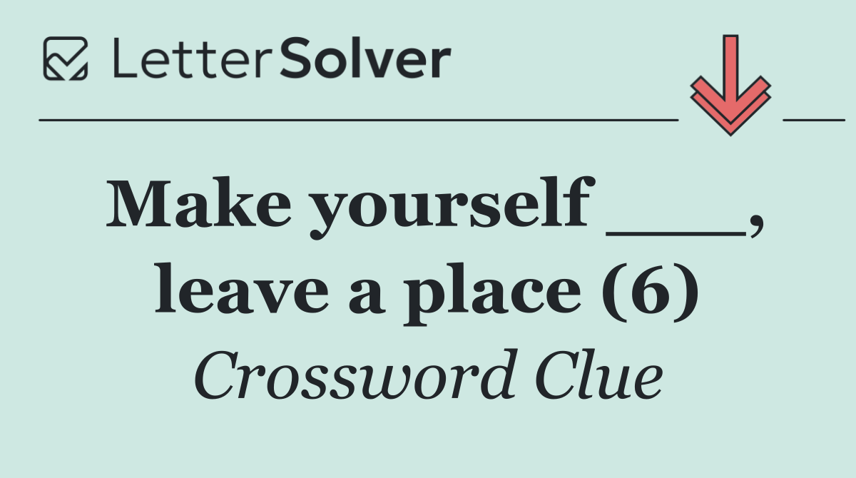 Make yourself ___, leave a place (6)