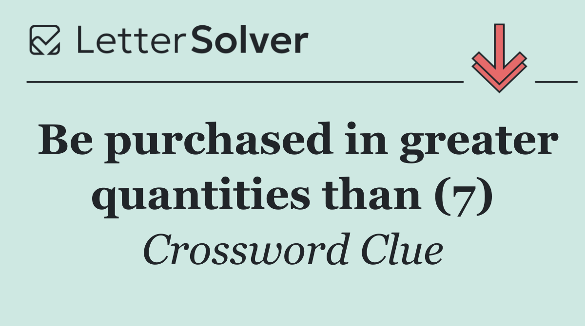 Be purchased in greater quantities than (7)