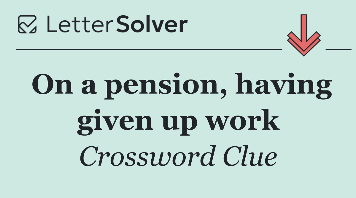 On a pension, having given up work