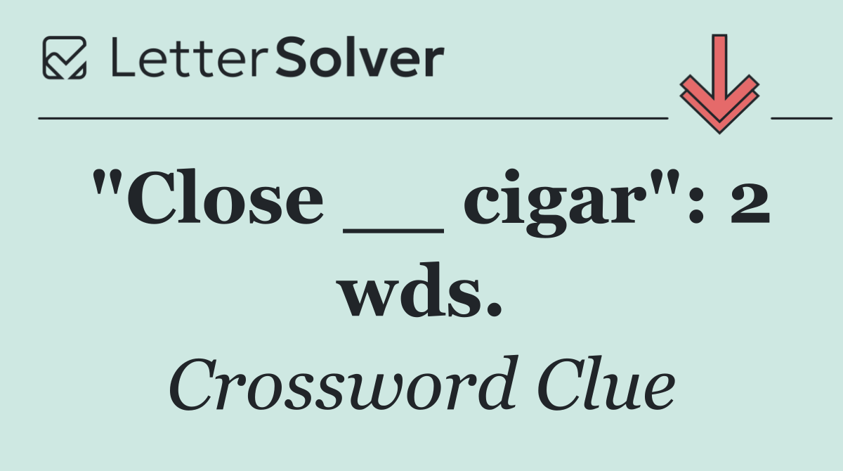 "Close __ cigar": 2 wds.