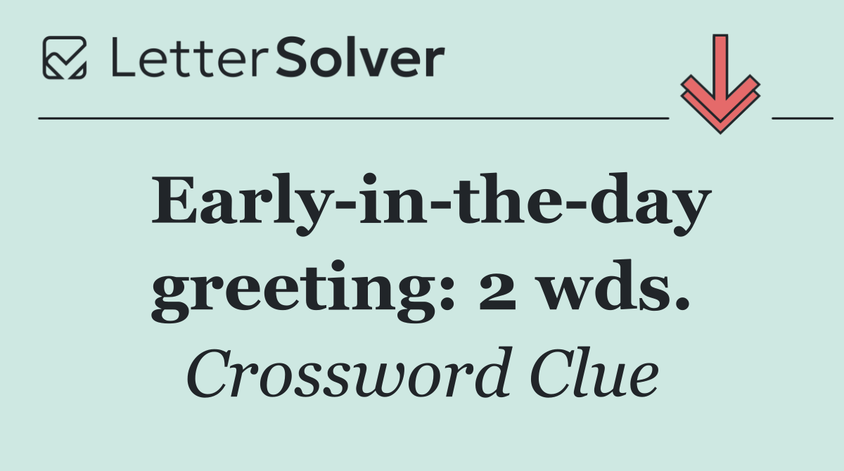 Early in the day greeting: 2 wds.