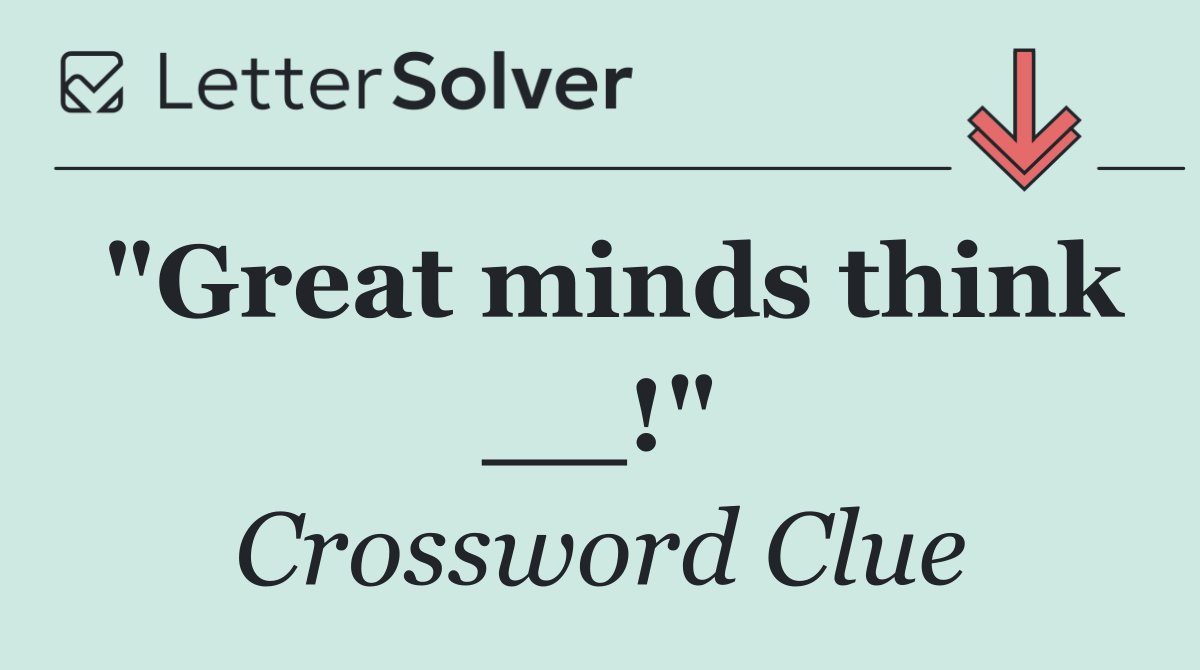 "Great minds think __!"