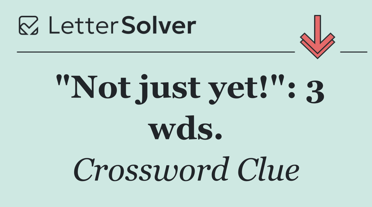 "Not just yet!": 3 wds.