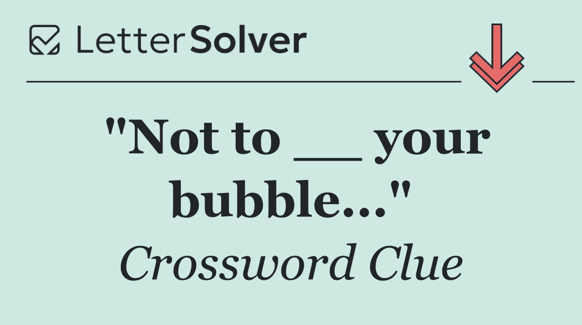 "Not to __ your bubble..."