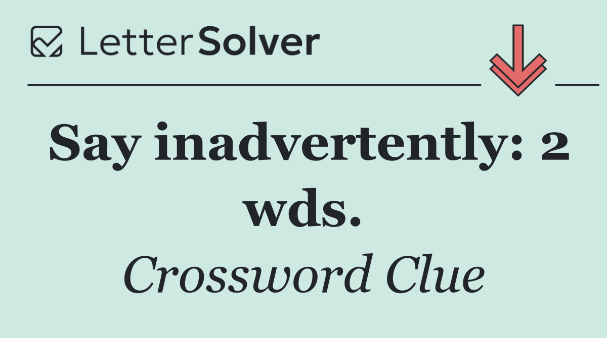 Say inadvertently: 2 wds.