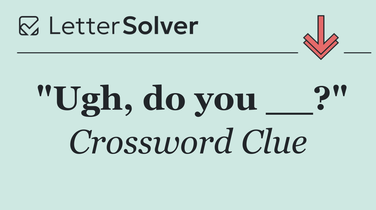 "Ugh, do you __?"