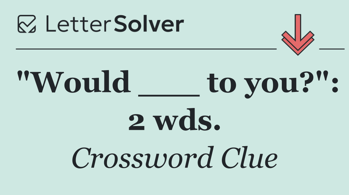 "Would ___ to you?": 2 wds.