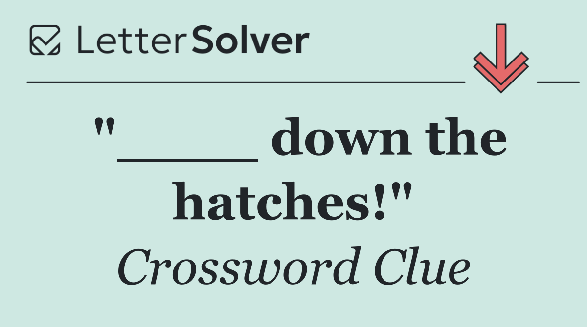 "____ down the hatches!"