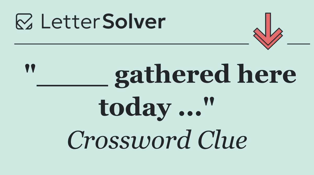 "____ gathered here today ..."