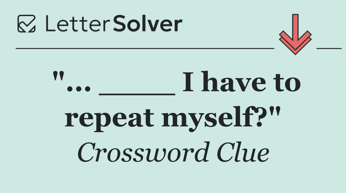 "... ____ I have to repeat myself?"