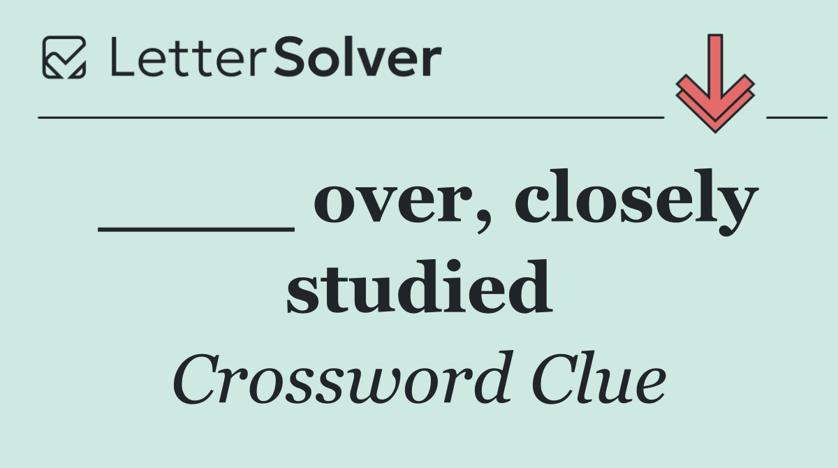 ____ over, closely studied