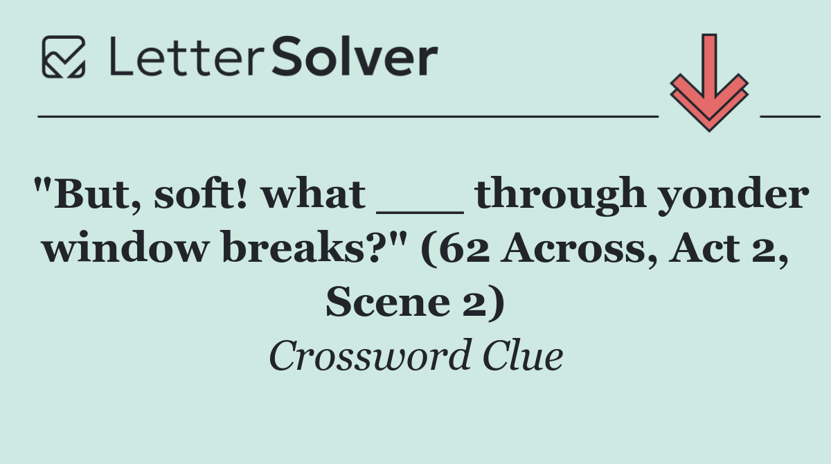 "But, soft! what ___ through yonder window breaks?" (62 Across, Act 2, Scene 2)