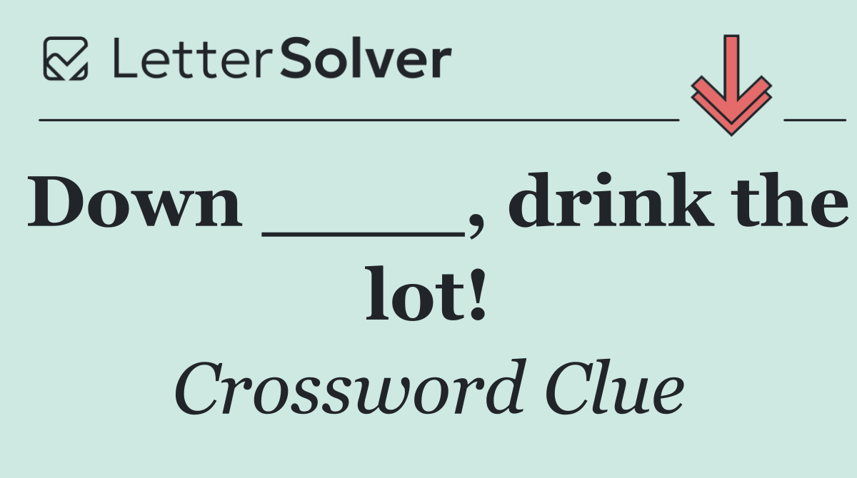 Down ____, drink the lot!