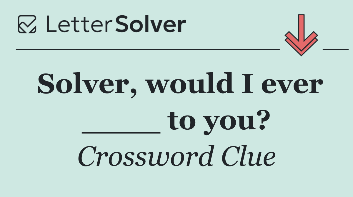 Solver, would I ever ____ to you?