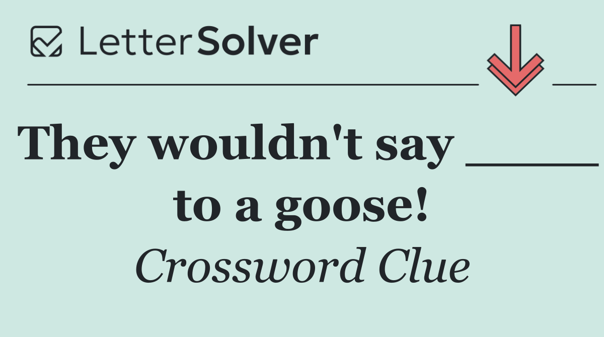 They wouldn't say ____ to a goose!