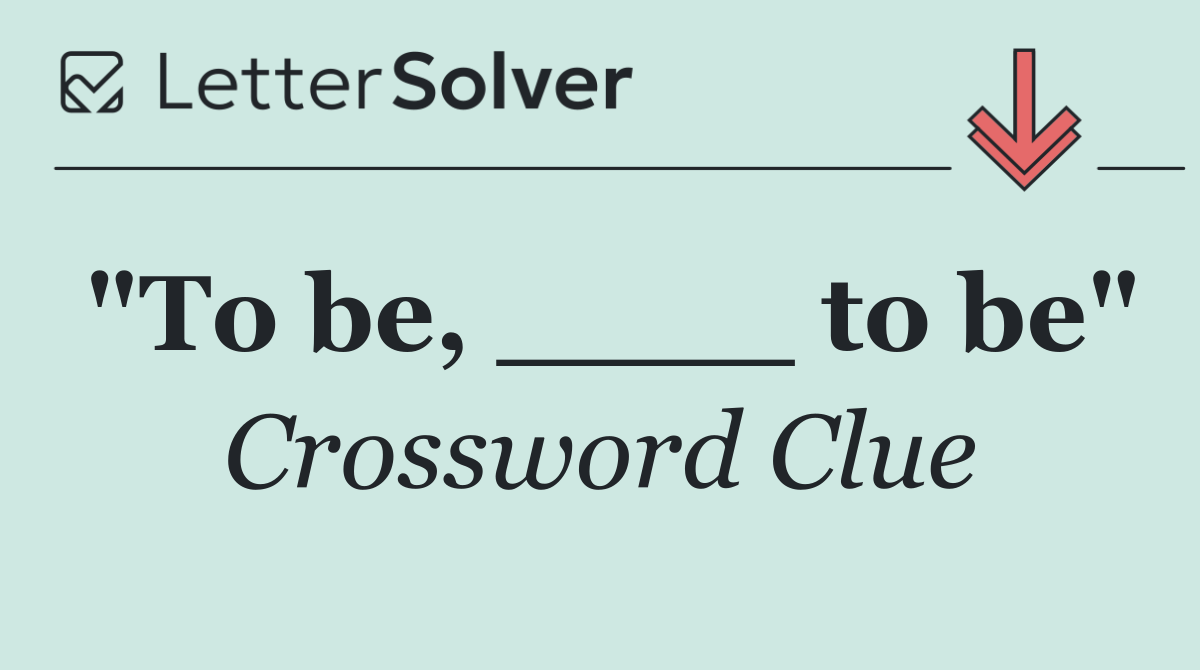 "To be, ____ to be"