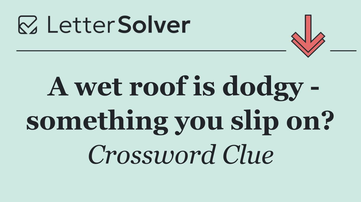 A wet roof is dodgy   something you slip on?