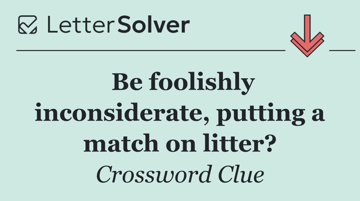 Be foolishly inconsiderate, putting a match on litter?