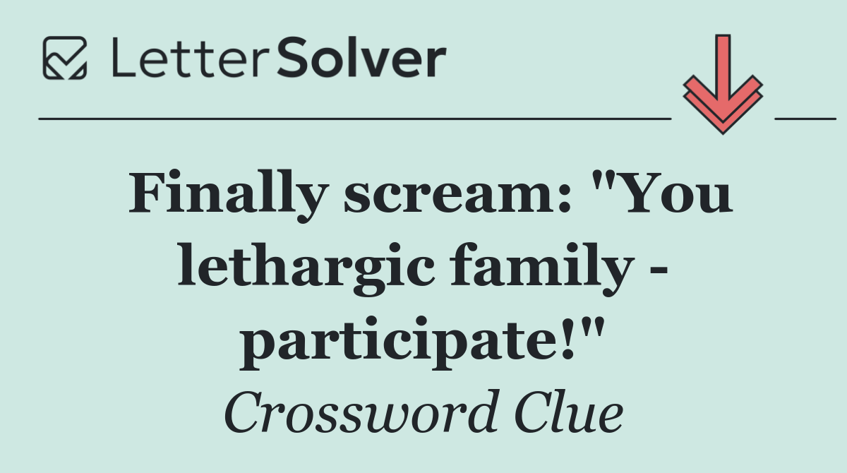Finally scream: "You lethargic family   participate!"