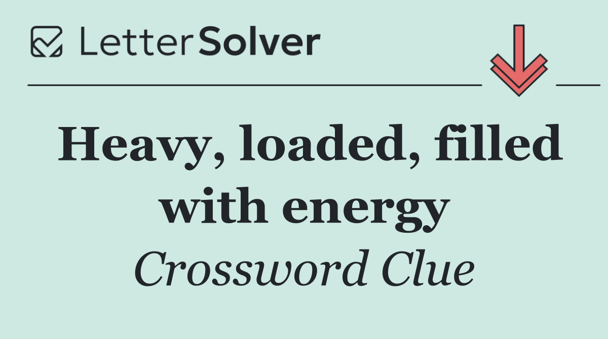 Heavy, loaded, filled with energy