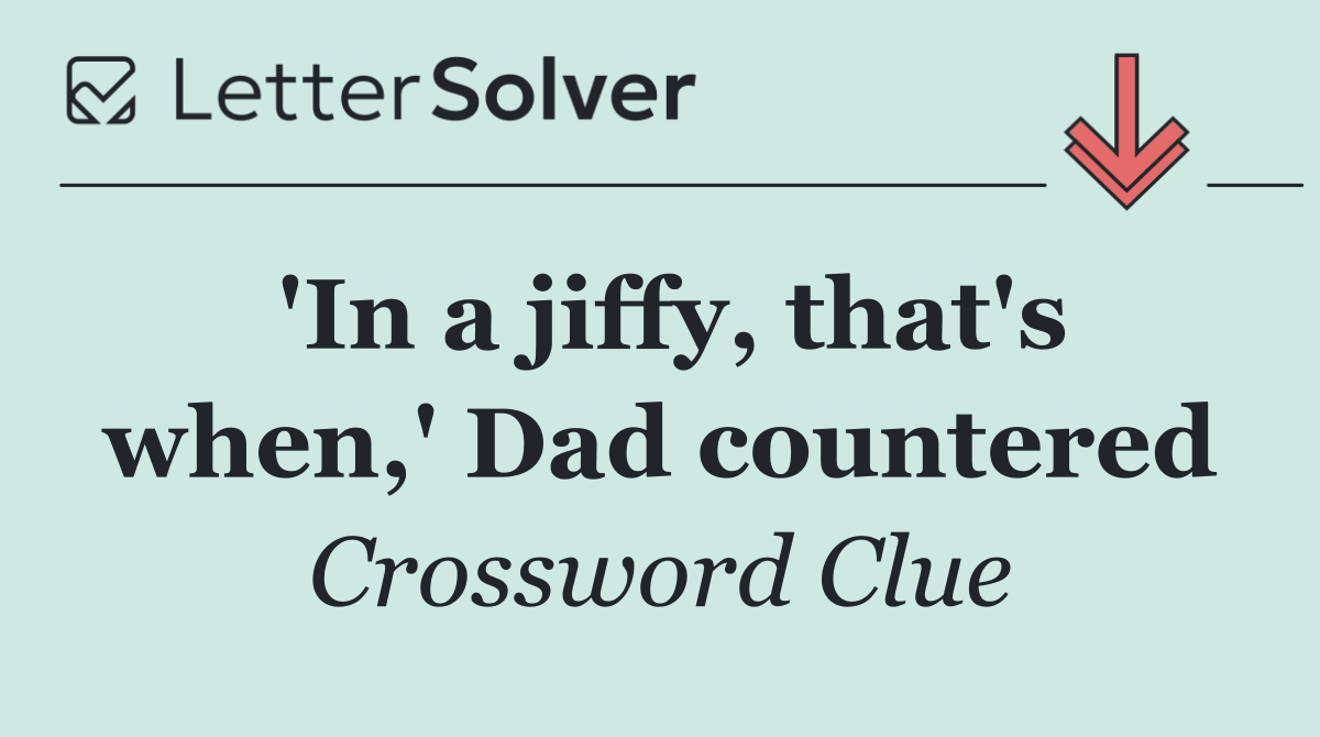 'In a jiffy, that's when,' Dad countered