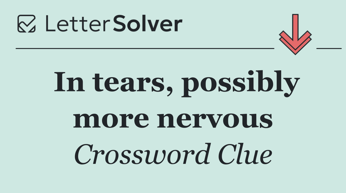 In tears, possibly more nervous