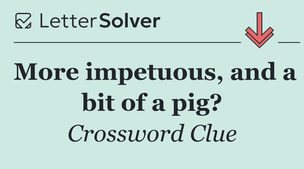 More impetuous, and a bit of a pig?