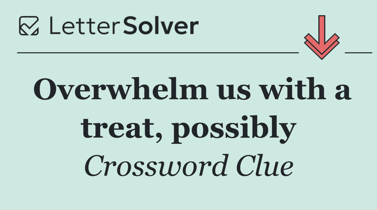 Overwhelm us with a treat, possibly