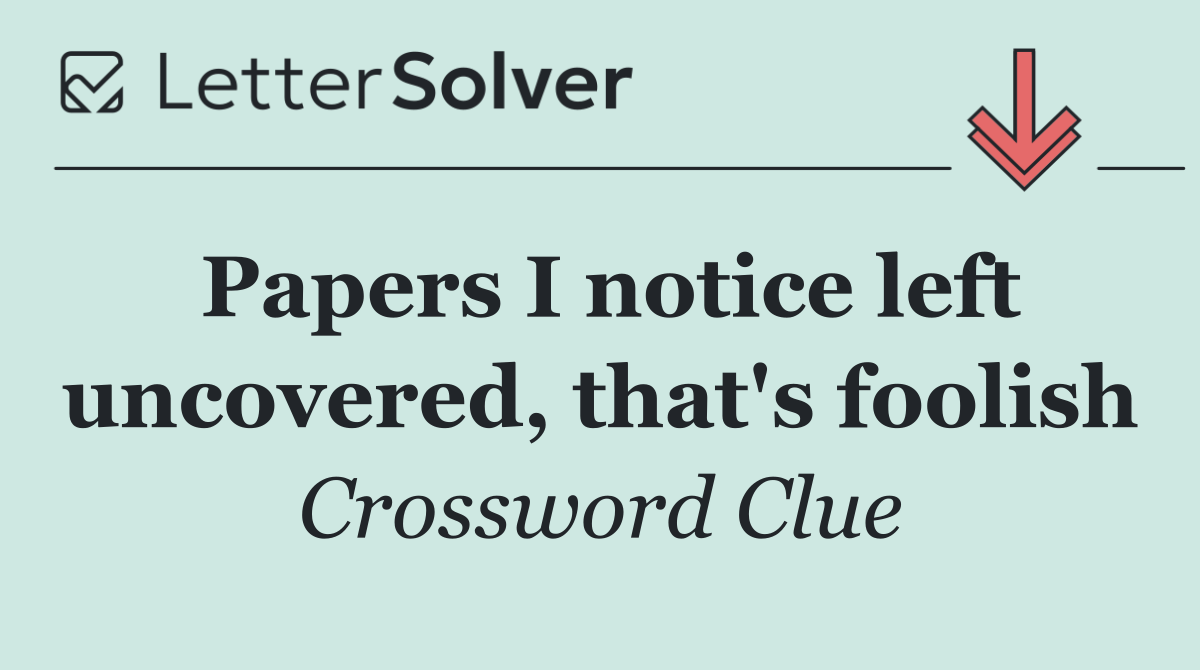 Papers I notice left uncovered, that's foolish