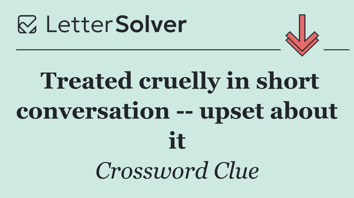 Treated cruelly in short conversation    upset about it