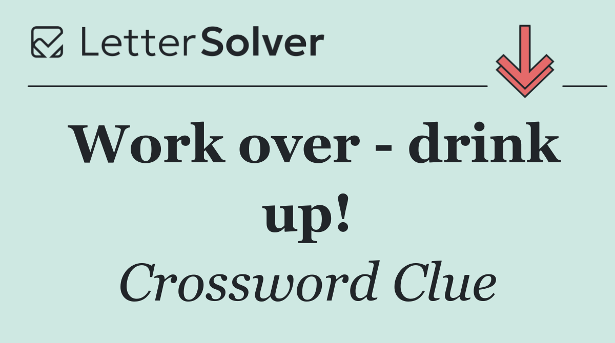 Work over   drink up!