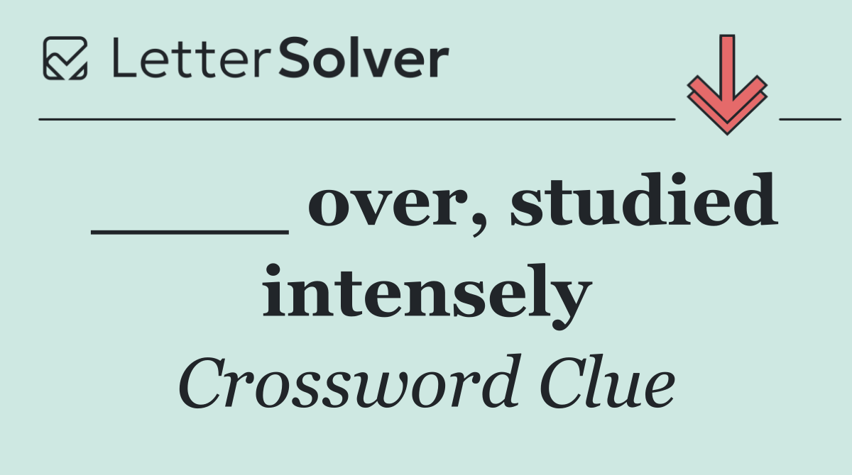 ____ over, studied intensely