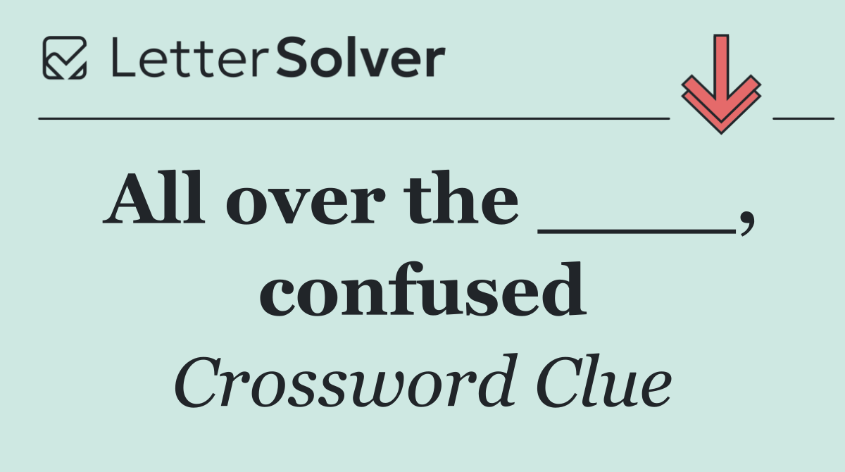 All over the ____, confused