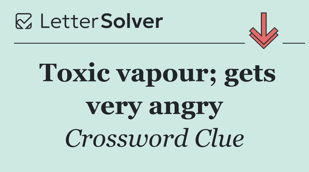 Toxic vapour; gets very angry