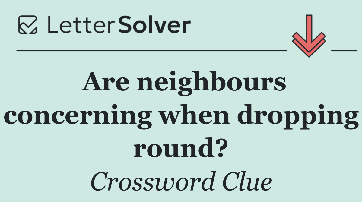 Are neighbours concerning when dropping round?