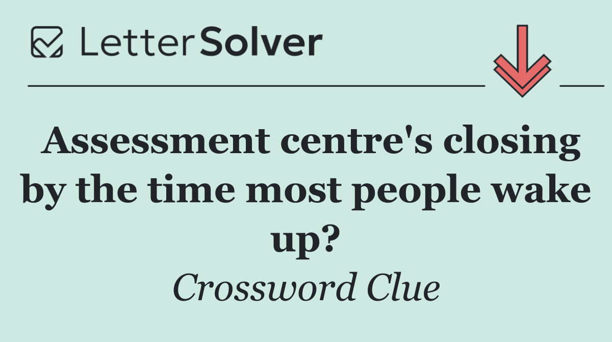 Assessment centre's closing by the time most people wake up?