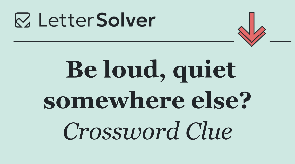 Be loud, quiet somewhere else?
