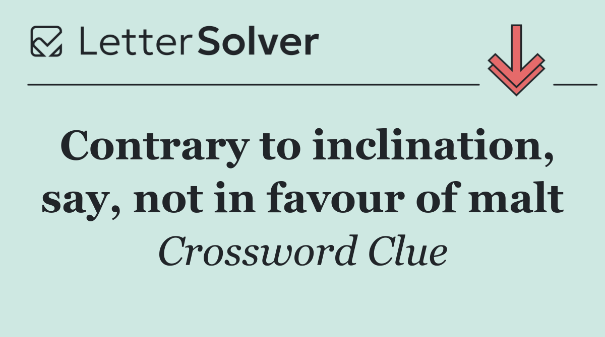 Contrary to inclination, say, not in favour of malt