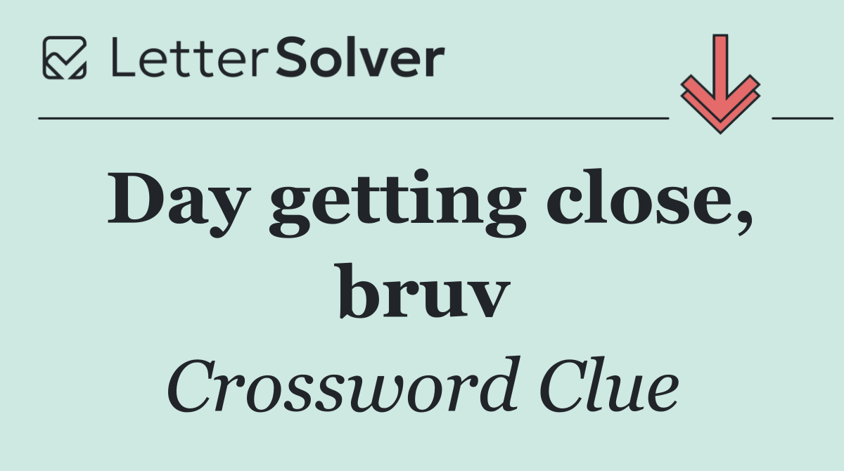 Day getting close, bruv