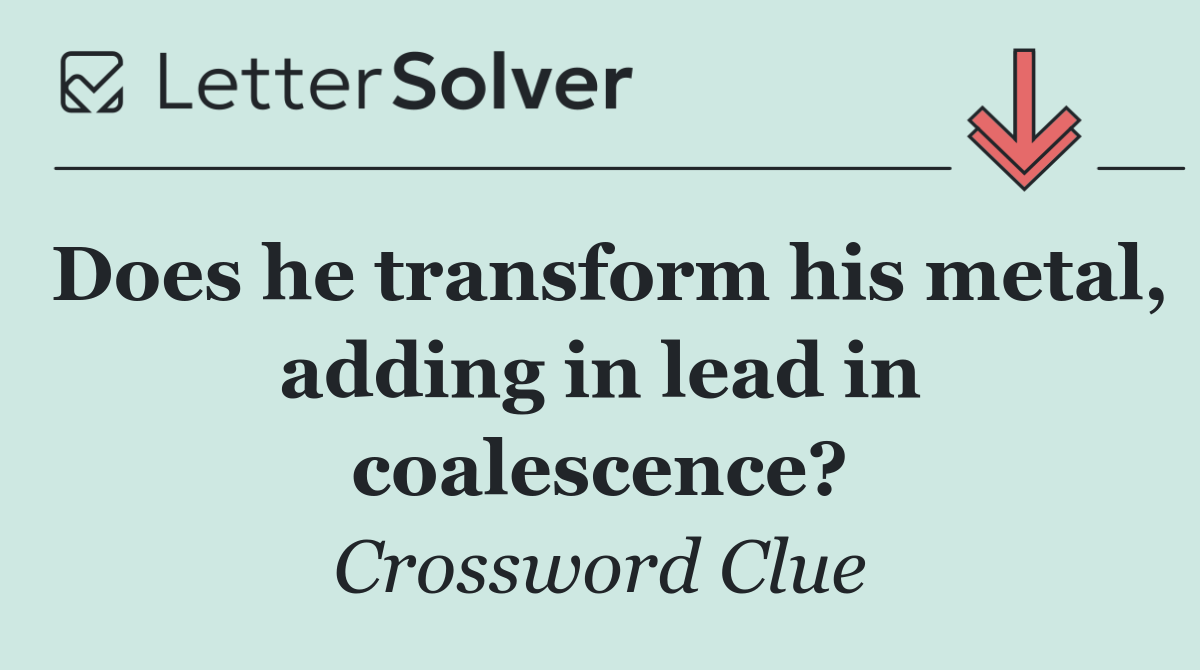 Does he transform his metal, adding in lead in coalescence?