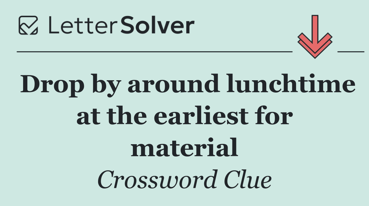 Drop by around lunchtime at the earliest for material