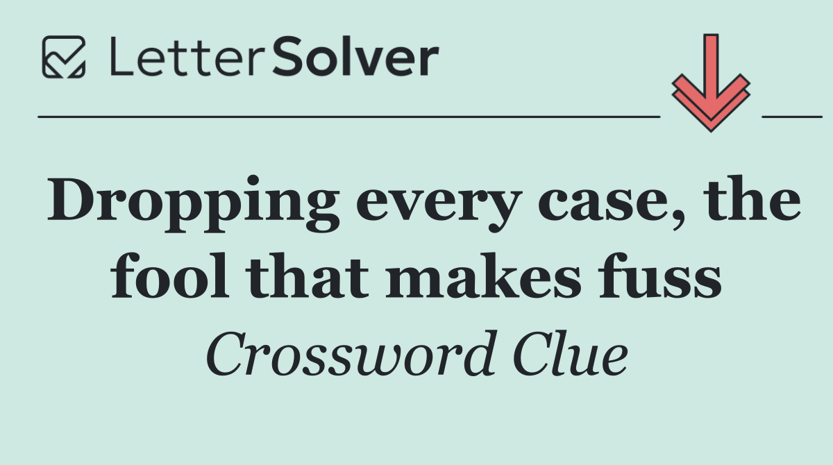 Dropping every case, the fool that makes fuss